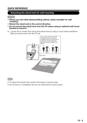 Page 9
9

QUICK REFERENCE
Detaching the stand neck for wall mounting

CAUTION

Please use care when disassembling cabinet, stand, and pillar for wall smounting.
Detach the stand neck in the correct direction.s
Do not remove the stand neck from the TV unless using an optional wall mount sbracket to mount it.
Loosen the 4 screws that secure the stand neck by using a cross-head scr\
ewdriver. 1.Remove stand cover from the TV set.

To attach the stand neck, perform the steps in reverse order.s
Do not force or...