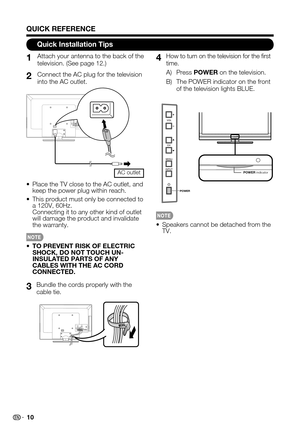 Page 10 10
Quick Installation Tips
Attach your antenna to the back of the television. (See page 12.)
Bundle the cords properly with the cable tie.
How to turn on the television for the first time.
A) Press POWER on the television.
B) The POWER indicator on the front of the television lights BLUE.
Connect the AC plug for the television into the AC outlet.
Speakers cannot be detached from the • TV.
Place the TV close to the AC outlet, and • keep the power plug within reach.
This product must only be connected to...