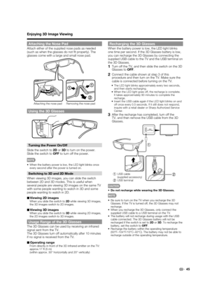 Page 47
45
Enjoying 3D Image Viewing
Attaching the Nose Pad
Attach either of the supplied nose pads as needed 
(such as when the glasses do not ﬁ t properly). The 
glasses come with a large and small nose pad.
11
2
Attaching the nose pad Removing the nose pad
Using the 3D Glasses
Turning the Power On/Off
Slide the switch to  2D or  3D to turn on the power.
Slide the switch to  OFF to turn off the power.
•  When the battery power is low, the LED light blinks once 
every second after the power is turned on....