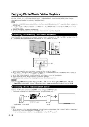 Page 5452
Enjoying Photo/Music/Video Playback
You can connect the TV to a USB memory device, USB hard drive or home network (DLNA) server to enjoy 
viewing pictures, listening to music, and watching videos.
•  Depending on the USB memory device/USB hard drive/home network (DLNA) server, the TV may not be able to recognize the 
recorded data.
•  It may take time to read the recorded data if the USB memory device/USB hard drive/home network (DLNA) server contains 
many ﬁ les or folders.
•  Use only alphanumeric...