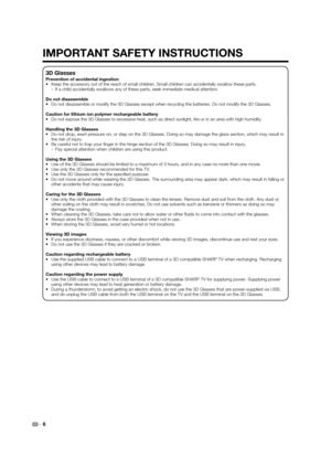 Page 86
3D Glasses
Prevention of accidental ingestion
•  Keep the accessory out of the reach of small children. Small children can accidentally swallow these parts.
–  If a child accidentally swallows any of these parts, seek immediate medical attention.
Do not disassemble
•  Do not disassemble or modify the 3D Glasses except when recycling the batteries. Do not modify the 3D Glasses.
Caution for lithium ion polymer rechargeable battery
•  Do not expose the 3D Glasses to excessive heat, such as direct...