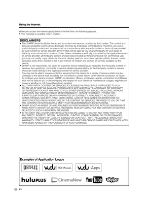 Page 8482
Examples of Application Logos
Using the Internet
When you access the Internet application for the ﬁ rst time, the following appears.
•  This message is available only in English.
DISCLAIMERS
•  This SHARP device facilitates the access to content and services provided by third parties. The content and 
services accessible via this device belong to and may be proprietary to third parties. Therefore, any use of 
such third party content and services must be in accordance with any authorization or terms...