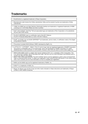 Page 8987
Trademarks
•  SmartCentral is a registered trademark of Sharp Corporation.
•  Manufactured under license from Dolby Laboratories. Dolby and the double-D symbol are trademarks of Dolby 
Laboratories.
•  "HDMI, the HDMI logo and High-Deﬁ nition Multimedia Interface are trademarks or registered trademarks of HDMI 
Licensing LLC in the United States and other countries."
• DivX
®, DivX Certiﬁ ed®, DivX Plus® HD and associated logos are trademarks of Rovi Corporation or its subsidiaries 
and are...