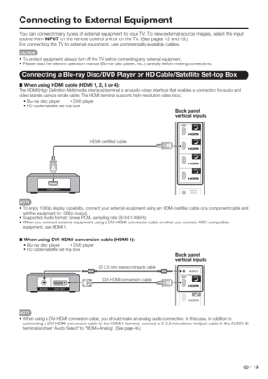 Page 15 13
Connecting to External Equipment
You can connect many types of external equipment to your TV. To view external source images, select the input 
source from INPUT on the remote control unit or on the TV. (See pages 12 and 19.)
For connecting the TV to external equipment, use commercially available cables.
CAUTION
•  To protect equipment, always turn off the TV before connecting any external equipment.
•  Please read the relevant operation manual (Blu-ray disc player, etc.) carefully before making...