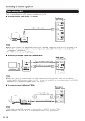 Page 18 16
Connecting a PC
Refer to page 48 for a list of PC signals compatible with the TV.
■ When using HDMI cable (HDMI 1, 2, 3 or 4):
HDMI OUT
Back panel 
vertical inputs
HDMI-certiﬁed cable
•  Depending on the board, only video signals may be output. In this case, in addition to connecting an HDMI-certiﬁ ed cable 
to the HDMI 1 terminal, connect a Ø 3.5 mm stereo minijack cable to the AUDIO IN terminal and set "Audio Select" to 
"HDMI+Analog". (See page 48.)
• 
The HDMI terminals only...