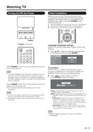 Page 19 17
Turning On/Off the Power
POWER
POWER (On/Standby)
Press POWER on the TV or on the remote control unit 
to turn the power on.
•  The Initial Installation starts when the TV powers on for the 
ﬁ rst time. If the TV has been turned on before, the Initial 
Installation will not be invoked. For changing the settings of 
the Initial Installation, perform "EZ setup" on the Initial Setup 
menu on page 30.
Press POWER on the TV or on the remote control unit 
again to turn the power off.
•  The TV...