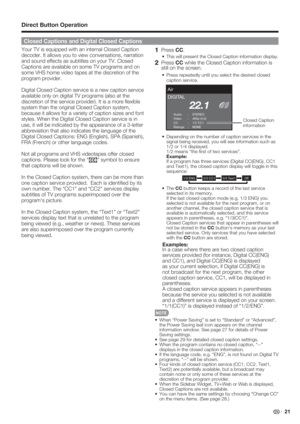 Page 23 21
Your TV is equipped with an internal Closed Caption 
decoder. It allows you to view conversations, narration 
and sound effects as subtitles on your TV. Closed 
Captions are available on some TV programs and on 
some VHS home video tapes at the discretion of the 
program provider.
Digital Closed Caption service is a new caption service 
available only on digital TV programs (also at the 
discretion of the service provider). It is a more ﬂ exible 
system than the original Closed Caption system,...