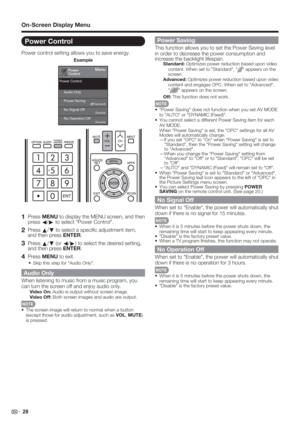 Page 30 28
Power Control
Power control setting allows you to save energy.
Power
ControlMenu
Audio Only
No Signal Off Power Saving
No Operation Off
[Disable] [Disable] [    Standard]
Power Control
Example
 
1 Press MENU to display the MENU screen, and then 
press 
c/
d to select "Power Control".
2 Press 
a/
b to select a speciﬁ c adjustment item, 
and then press ENTER.
3 Press 
a/
b (or 
c/
d) to select the desired setting, 
and then press ENTER.
4 Press MENU to exit.
Skip this step for "Audio...