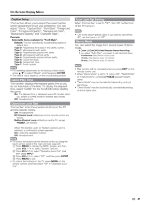 Page 33 31
Caption Setup
This function allows you to adjust the closed caption 
screen appearance to suit your preference. You can 
adjust 7 items: "Caption Size", "Font Style", "Foreground 
Color", "Foreground Opacity", "Background Color", 
"Background Opacity" and "Character Edge".
Example: 
Selectable items available for "Font Style".
Default: The font speciﬁ ed by broadcasting station or 
default font.
Type 0: Proportional font used in the MENU...