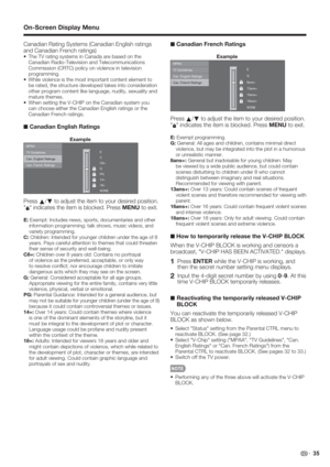 Page 37 35
Canadian Rating Systems (Canadian English ratings 
and Canadian French ratings)
• The TV rating systems in Canada are based on the 
Canadian Radio-Television and Telecommunications 
Commission (CRTC) policy on violence in television 
programming.
• While violence is the most important content element to 
be rated, the structure developed takes into consideration 
other program content like language, nudity, sexuality and 
mature themes.
• When setting the V-CHIP on the Canadian system you 
can choose...