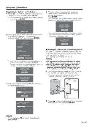 Page 39 37
■ Updating the Software via the Network
1 Press 
c/
d on the Manual Update screen to select 
"Network Update", and then press ENTER.
The TV connects to the network and checks for updates.
To cancel, press ENTER.
Abort Connecting to Internet..
Checking latest version of
Firmware..
Accessing..
2  The current version of the TV and the latest version 
of ﬁ rmware are displayed. To update the TV 
software, select “Yes”, and then press ENTER.
NoYe s Latest version of ﬁrmware has
been found....