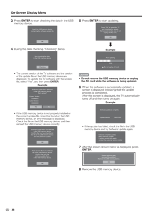 Page 40 38
3 Press ENTER to start checking the data in the USB 
memory device.
Insert the USB memory device 
containing the software update ﬁle.
OK
4  During the data checking, “Checking” blinks.
Now checking the data 
in the USB memory device.
Checking
•  The current version of the TV software and the version 
of the update ﬁ le on the USB memory device are 
displayed. To update the TV software with the update 
ﬁ le, select “Yes”, and then press ENTER.
Example
NoYe s Software update ﬁle is detected 
in the USB...