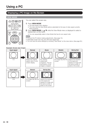 Page 52 50
VIEW MODE
You can select the screen size.
1   Press VIEW MODE.
The View Mode menu displays.
The menu lists the View Mode options selectable for the type of video signal currently 
being received.
2   Press VIEW MODE or 
a/
b while the View Mode menu is displayed to select a 
desired item on the menu.
You can sequentially select a View Mode that has its own aspect ratio.
Connect the PC before making adjustments. (See page 16.)
Selectable screen size may vary with input signal type.
You can have the...