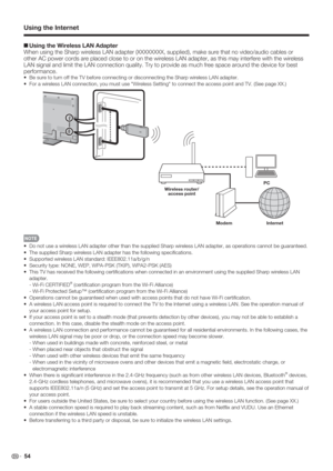 Page 56 54
+Using the Wireless LAN Adapter
When using the Sharp wireless LAN adapter (XXXXXXXX, supplied), make sure that no video/audio cables or 
other AC power cords are placed close to or on the wireless LAN adapter, as this may interfere with the wireless 
LAN signal and limit the LAN connection quality. Try to provide as much free space around the device for best 
performance.
Be sure to turn off the TV before connecting or disconnecting the Sharp wireless LAN adapter.
For a wireless LAN connection, you...