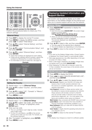 Page 58 56
Using the Internet
 
+If you cannot connect to the Internet
Perform the procedures below to check your TV's 
network settings.
Ethernet Setup
1 Press EXIT to display the normal TV screen.
2 Press MENU to display the MENU screen, and then 
press 
c/
d to select “Initial Setup”.
3 Press a
/
b to select “Internet Setting”, and then 
press ENTER.
4 Press a
/
b to select “Communication Setup”, and 
then press ENTER.
5 Press a
/
b to select “Ethernet Setup”, and then 
press ENTER.
Check that numbers...