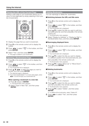 Page 62 60
Saving the URL of the Current Page
Adding a web page to your bookmarks allows you to 
return to that page later by simply selecting it from your 
list of bookmarks.
1 Display the page that you want to bookmark.
2 Press D on the remote control unit to display the 
toolbar.
3 Press 
c/
d to select “”
 in the toolbar, and then 
press ENTER.
4 Select “Yes”, and then press ENTER.
The page is added to your bookmarks.
Opening a Bookmarked Page
1 Press D on the remote control unit to display the 
toolbar.
2...