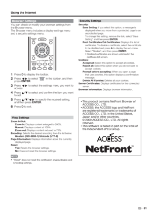 Page 63 61
Browser Settings
You can check or modify your browser settings from 
the Browser menu. 
The Browser menu includes a display settings menu 
and a security settings menu.
1 Press D to display the toolbar.
2 Press 
c/
d to select “”
 in the toolbar, and then 
press ENTER.
3 Press 
c/
d to select the settings menu you want to 
access.
4 Press 
a/
b to select and conﬁ rm the item you want 
to set.
5 Press 
a/
b/
c/
d to specify the required setting, 
and then press ENTER.
6 Press D to exit.
View Settings...