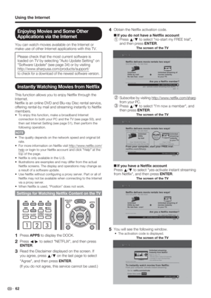 Page 64 62
Using the Internet
Enjoying Movies and Some Other 
Applications via the Internet
You can watch movies available on the Internet or 
make use of other Internet applications with this TV.
Please check that the most current software is 
loaded on TV by selecting "Auto Update Setting" on 
"Software Update" (see page 34) or by visiting 
http://www.sharpusa.com/products/support/ 
to check for a download of the newest software version.
Instantly Watching Movies from Netﬂ ix
This function...