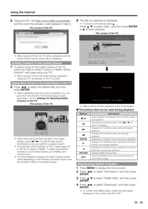 Page 65 63
6 Using your PC, visit http://www.netﬂ ix.com/activate, 
and then enter the activation code displayed in step 5.
The screen of the PC
After a period of time, the TV will be activated, and the 
empty instant Queue screen will be displayed.
Adding Content to the Instant Queue
7  To add a movie to the instant Queue of the TV, 
select the "Add to Instant" button on Netﬂ ix "Watch 
Instantly" web page using your PC.
After a period of time, the instant Queue registered 
using your PC will...