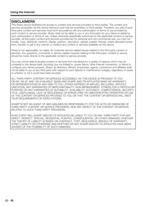 Page 68 66
Using the Internet
DISCLAIMERS
This Sharp device facilitates the access to content and services provided by third parties. The content and 
services accessible via this device belong to and may be proprietary to third parties. Therefore, any use of such 
third party content and services must be in accordance with any authorization or terms of use provided by 
such content or service provider. Sharp shall not be liable to you or any third party for your failure to abide by 
such authorization or terms...