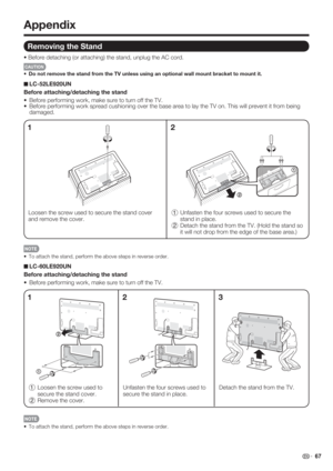 Page 69 67
•  To attach the stand, perform the above steps in reverse order.
Unfasten the four screws used to 
secure the stand in place. Detach the stand from the TV.
13
Appendix
Removing the Stand
• Before detaching (or attaching) the stand, unplug the AC cord.
CAUTION
•  Do not remove the stand from the TV unless using an optional wall mount bracket to mount it.
LC-52LE920UN
Before attaching/detaching the stand
•  Before performing work, make sure to turn off the TV.
•  Before performing work spread...