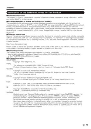 Page 75 73
Information on the Software License for This Product
Software composition
The software included in this product is comprised of various software components whose individual copyrights 
are held by SHARP or by third parties.
Software developed by SHARP and open source software
The copyrights for the software components and various relevant documents included with this product that 
were developed or written by SHARP are owned by SHARP and are protected by the Copyright Act, international 
treaties,...