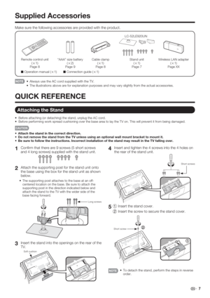 Page 9 7
1
 Conﬁ rm that there are 9 screws (5 short screws 
and 4 long screws) supplied with the stand unit.
2
 Attach the supporting post for the stand unit onto 
the base using the box for the stand unit as shown 
below.
The supporting post attaches to the base at an off-
centered location on the base. Be sure to attach the 
supporting post in the direction indicated below and 
attach the stand to the TV with the wider side of the 
base facing forward.
Long screws
3
 Insert the stand into the openings on...