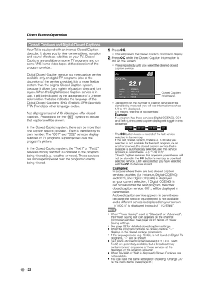 Page 24 22
Your TV is equipped with an internal Closed Caption 
decoder. It allows you to view conversations, narration 
and sound effects as subtitles on your TV. Closed 
Captions are available on some TV programs and on 
some VHS home video tapes at the discretion of the 
program provider.
Digital Closed Caption service is a new caption service 
available only on digital TV programs (also at the 
discretion of the service provider). It is a more  exible 
system than the original Closed Caption system,...