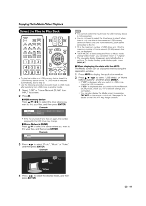 Page 43 41
Select the Files to Play Back
 To play back data on a USB memory device, insert the 
USB memory device on the TV. USB mode is selected 
automatically. (Go to step 2)
 Use the following procedure to switch back to USB mode 
after switching from USB mode to another mode.
1   Select USB or Home Network (DLNA) from 
INPUT list screen.
2   Press D.
■ USB memory device
Press a
/
b/c
/d
 to select the drive where you 
want to  nd your  les, and then press ENTER.
Drive1Drive2
Drive5 Drive6Drive3 Drive4...