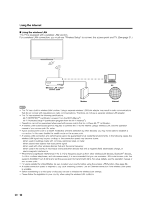 Page 62 60
H Using the wireless LAN
This TV is equipped with a wireless LAN function.
For a wireless LAN connection, you must use Wireless Setup to connect the access point and TV. (See page 61.)
Internet ModemPC
Wireless LAN router/
access point
 This TV has a built-in wireless LAN function. Using a separate wireless USB LAN adapter may result in radio communications 
that do not comply with regulations on radio communications. Therefore, do not use a separate wireless LAN adapter.
 This TV has received the...