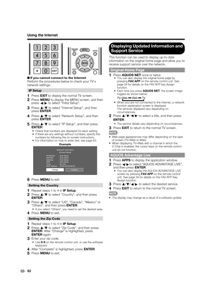 Page 64 62
Using the Internet
 
H If you cannot connect to the Internet
Perform the procedures below to check your TVs 
network settings.
IP Setup
1 Press EXIT to display the normal TV screen.
2 Press MENU to display the MENU screen, and then 
press 
c/
d to select “Initial Setup”.
3 Press a
/
b to select “Internet Setup”, and then 
press ENTER.
4 Press a
/
b to select “Network Setup”, and then 
press ENTER.
5 Press a
/
b to select “IP Setup”, and then press 
ENTER.
 Check that numbers are displayed for each...