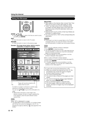 Page 66 64
Using the Browser
ENTER, 
a/
b/
c/
da/
b/
c/
d to select a link that you want to jump, 
and then press ENTER.
EXIT Press the button to return to the TV screen.
RETURN Press the button to return to the previous page.
Example : The image shown below, which is only for 
explanation, is subject to change.
About links
 Web pages on the Internet often include “links” that 
allow you to jump to other web pages (or sites).
 “Links” can take various forms, including words 
or images, but they always work in...