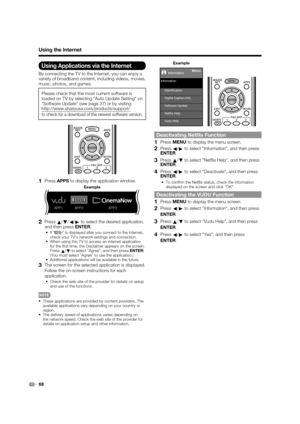 Page 70 68
Using the Internet
Using Applications via the Internet
By connecting the TV to the Internet, you can enjoy a 
variety of broadband content, including videos, movies, 
music, photos, and games.
Please check that the most current software is 
loaded on TV by selecting Auto Update Setting on 
Software Update (see page 37) or by visiting 
http://www.sharpusa.com/products/support/ 
to check for a download of the newest software version.
1 Press APPS to display the application window.
APP1 APP2 APP3...