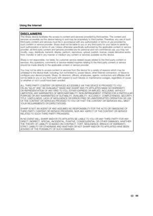 Page 71 69
Using the Internet
DISCLAIMERS
This Sharp device facilitates the access to content and services provided by third parties. The content and 
services accessible via this device belong to and may be proprietary to third parties. Therefore, any use of such 
third party content and services must be in accordance with any authorization or terms of use provided by 
such content or service provider. Sharp shall not be liable to you or any third party for your failure to abide by 
such authorization or terms...