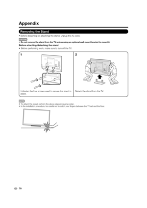 Page 72
 70
Appendix
Removing the Stand
Before detaching (or attaching) the stand, unplug the AC cord.
CAUTION
 Do not remove the stand from the TV unless using an optional wall mount \
bracket to mount it.
Before attaching/detaching the stand
 Before performing work, make sure to turn off the TV.
Unfasten the four screws used to secure the stand in 
place. Detach the stand from the TV.
12
 To attach the stand, perform the above steps in reverse order.
 In the installation procedure, be careful not to catch...