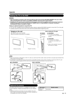 Page 73Optional Accessory
The listed optional accessory is available for the Liquid 
Crystal Television. Please purchase them at your nearest 
shop.
•  Additional optional accessories may be available in the near 
future. When purchasing, please read the newest catalogue for 
compatibility and check the availability.
Part name Model number
Wall mount 
bracketAN-52AG4
71
•  Due to the terminal conﬁguration on this TV, when you wall-mount this model, make sure there is enough space between the 
wall and the TV...