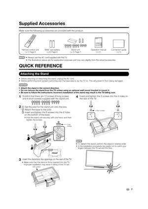 Page 9
 7
1 Con rm that there are 12 screws (8 long screws 
and 4 short screws) supplied with the stand unit.
2 
1  Set the post for the stand unit onto the box.
  2  Attach the base to the post.
  3  Insert and tighten the 8 screws into the 8 holes 
on the bottom of the base.
   Hold the stand unit securely with one hand, and then 
tighten the screws.
FRONT
2
2
1
1
1
Long 
screws
3  Insert the stand into the openings on the rear of the TV.
 Make sure that the stand is  rmly inserted into the TV. 
Improper...