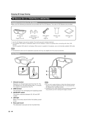 Page 4644
Enjoying 3D Image Viewing
3D Glasses (for LC-70C8470U/LC-60C8470U)
Supplied Accessories for 3D Glasses
Make sure the following accessories are provided with the 3D Glasses. Two sets of 3D Glasses are provided.
3D Glasses
(×2)
Pages 44 to 48Nose pad *1
(small ×2, large ×2)
Page 45USB cable*2
(×2)
Page 45Glasses case
(×2)Cleaning cloth
(×2)
*1  Use the 3D Glasses nose pad as needed. The small nose pad is already attached.
*2  The supplied USB cable is a dedicated cable for the 3D Glasses. It does not...