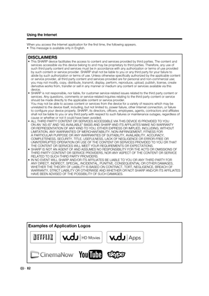 Page 8482
Using the Internet
When you access the Internet application for the ﬁ rst time, the following appears.
•  This message is available only in English.
DISCLAIMERS
•  This SHARP device facilitates the access to content and services provided by third parties. The content and 
services accessible via this device belong to and may be proprietary to third parties. Therefore, any use of 
such third party content and services must be in accordance with any authorization or terms of use provided 
by such...