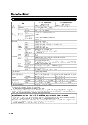 Page 90TV
ItemModel: LC-70C8470U/
LC-70C7450UModel: LC-60C8470U/
LC-60C7450U
LCD
panelSize 70
o Class (69 
1/2o Diagonal) 60
o Class (60 1/32o Diagonal)
Resolution 2,073,600 pixels (1,920 
g 1,080)
TV
FunctionTV-standard (CCIR) American TV Standard ATSC/NTSC System
Receiving
ChannelVHF/UHF VHF 2-13ch, UHF 14-69ch
CATV 1-135ch (non-scrambled channel only)
Digital Terrestrial 
Broadcast (8VSB)2-69ch
Digital cable
*1
(64/256 QAM)1-135ch (non-scrambled channel only)
Audio multiplex BTSC System
Audio out 10W 
g 2 +...