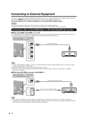 Page 16
14
Connecting to External Equipment
You can connect many types of external equipment to your TV. To view ext\
ernal source images, select the input 
source from INPUT on the remote control unit or on the TV. (See pages 13 and 22.)
For connecting the TV to external equipment, use commercially available \
cables.
CAUTION
• To protect equipment, always turn off the TV before connecting any exter\
nal equipment.
• Please read the relevant operation manual (Blu-ray disc player, etc.) \
carefully before...