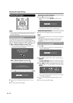 Page 4442
Switching from 3D to 2D Mode
4 Press 3D during the 3D mode.
  Select “Yes” and press ENTER to switch to 2D 
mode.
NoYe s
• Take off the 3D Glasses and turn off the power.
Ending 3D Image Viewing
5  Take off the 3D Glasses and turn off the power.
•  If the input signal switches to 2D, 2D images are displayed 
automatically.
•  3D mode is canceled automatically when the setting is 
changed, input selection is changed, or the power is 
turned off.
Receiving a 3D Image Signal That Cannot 
Be Detected...