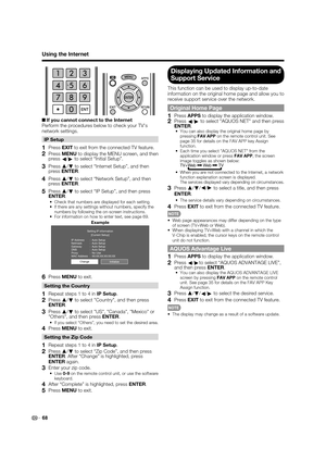 Page 70
68
Using the Internet
+If you cannot connect to the Internet
Perform the procedures below to check your TV's 
network settings.
IP Setup
1 Press  EXIT to exit from the connected TV feature.
2 Press  MENU to display the MENU screen, and then 
press c/
d  to select “Initial Setup”.
3 Press  a
/b  to select “Internet Setup”, and then 
press ENTER .
4 Press a
/b  to select “Network Setup”, and then 
press ENTER .
5 Press a
/b  to select “IP Setup”, and then press 
ENTER .
•  Check that numbers are...