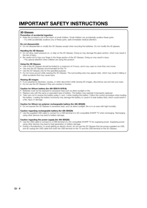Page 8
6
3D Glasses
Prevention of accidental ingestion
•  Keep the accessory out of the reach of small children. Small children ca\
n accidentally swallow these parts.–  If a child accidentally swallows any of these parts, seek immediate medi\
cal attention.
Do not disassemble
•  Do not disassemble or modify the 3D Glasses except when recycling the ba\
tteries. Do not modify the 3D glasses.
Handling the 3D Glasses
•  Do not drop, exert pressure on, or step on the 3D Glasses. Doing so may \
damage the glass...