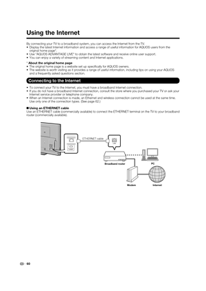 Page 6260
Using the Internet
By connecting your TV to a broadband system, you can access the Internet\
 from the TV.
•  Display the latest Internet information and access a range of useful inf\
ormation for AQUOS users from the original home page*.
•  Use "AQUOS ADVANTAGE LIVE" to obtain the latest software and receive onl\
ine user support.
•  You can enjoy a variety of streaming content and Internet applications.
* About the original home page
•  The original home page is a website set up speciﬁ cally...