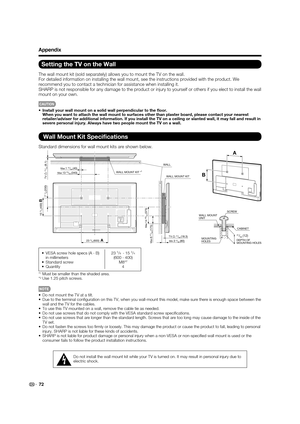 Page 7472
Setting the TV on the Wall
The wall mount kit (sold separately) allows you to mount the TV on the\
 wall.
For detailed information on installing the wall mount, see the instructi\
ons provided with the product. We 
recommend you to contact a technician for assistance when installing it.\
 
SHARP is not responsible for any damage to the product or injury to yourself or others if you elect to install the wall 
mount on your own. 
CAUTION
•  Install your wall mount on a solid wall perpendicular to the ﬂ...