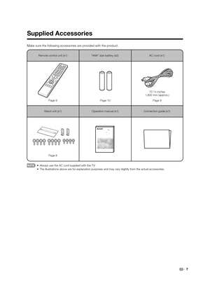 Page 97
Supplied Accessories
Make sure the following accessories are provided with the product.
Remote control unit (x1)Page 9 Page 10 Page 9
70
7/8 inches
1,800 mm (approx.)
Page 8 “AAA” size battery (x2)
AC cord (x1)
Stand unit (x1) Operation manual (x1)
Connection guide (x1)
•  Always use the AC cord supplied with the TV.
  •  The illustrations above are for explanation purposes and may vary slight\
ly from the actual accessories.
-$-&6@&@JOEE 