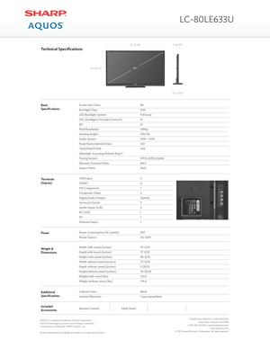 Page 2BasicSpecificationsScreen Size Class
Backlight Type
LED Backlight System
IVC (Intelligent Variable Contrast)
3D
Pixel Resolution
Viewing Angles
Audio System
Panel Native Refresh Rate
“AQUOMOTION
(Backlight Scanning Refresh Rate)”
Tuning System
Dynamic Contrast Ratio
Aspect Ratio
80
LED
Full array
N
N
1080p
176/176
10W + 10W
120
240
NTSC/ATSC/QAM
6M:1
16x9
Technical Specifications
USB Input
HDMI®
HD Component
Composite Video
Digital Audio Output
Surround Sound
Audio Inputs (L/R)
RS-232C
PC
Ethernet Input...