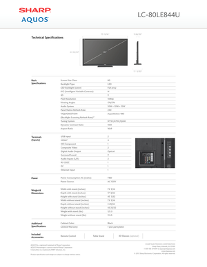 Page 2BasicSpecificationsScreen Size Class
Backlight Type
LED Backlight System
IVC (Intelligent Variable Contrast)
3D
Pixel Resolution
Viewing Angles
Audio System
Panel Native Refresh Rate
“AQUOMOTION
(Backlight Scanning Refresh Rate)”
Tuning System
Dynamic Contrast Ratio
Aspect Ratio
80
LED
Full array
N
Y
1080p
176/176
10W + 10W + 15W
240
AquoMotion 480
NTSC/ATSC/QAM
10M
16x9
Technical Specifications
USB Input
HDMI®
HD Component
Composite Video
Digital Audio Output
Surround Sound
Audio Inputs (L/R)
RS-232C...