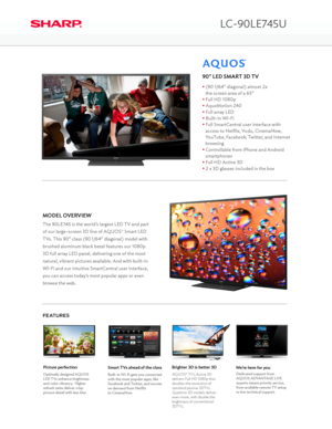 Page 1LC-90LE745U
The 90LE745 is the world’s largest LED TV and part 
of our large-screen 3D line of AQUOS® Smart LED 
TVs. This 90” class (90 1/64” diagonal) model with 
brushed aluminum black bezel features our 1080p 
3D full array LED panel, delivering one of the most 
natural, vibrant pictures available. And with built-in 
Wi-Fi and our intuitive SmartCentral user interface, 
you can access today’s most popular apps or even 
browse the web.
MODEL OVERVIEW
FEATURES
90” LED SMART 3D TV
• (90 1/64” diagonal)...